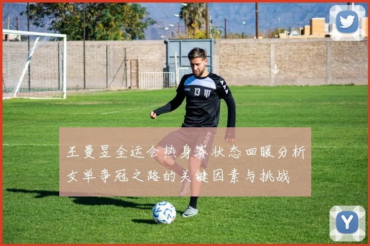 王曼昱全运会热身赛状态回暖分析女单争冠之路的关键因素与挑战