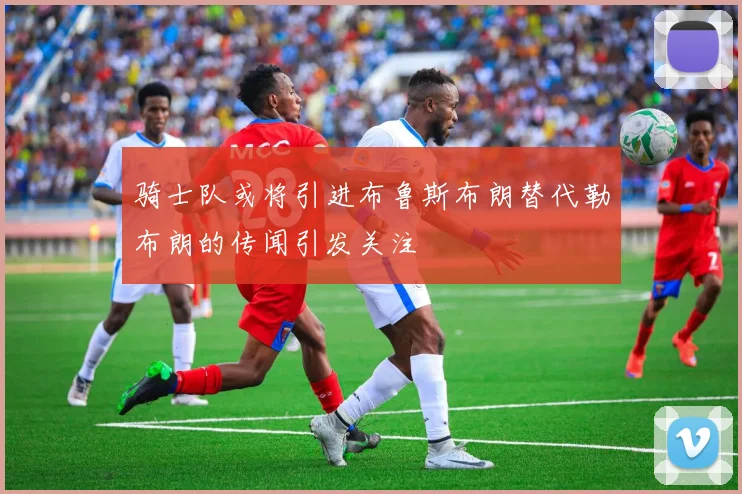 骑士队或将引进布鲁斯布朗替代勒布朗的传闻引发关注