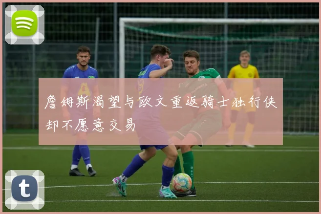 詹姆斯渴望与欧文重返骑士独行侠却不愿意交易