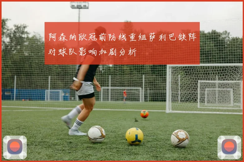 阿森纳欧冠前防线重组萨利巴缺阵对球队影响加剧分析