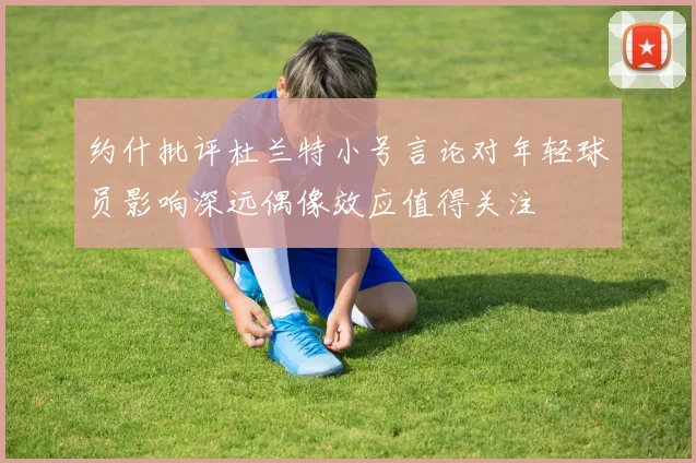 约什批评杜兰特小号言论对年轻球员影响深远偶像效应值得关注