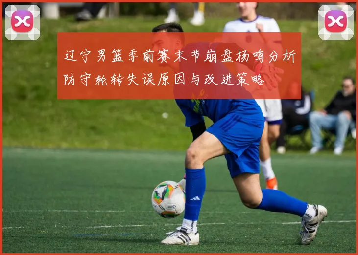 辽宁男篮季前赛末节崩盘杨鸣分析防守轮转失误原因与改进策略