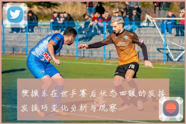 樊振东在世乒赛后状态回暖的发接发技巧变化分析与观察