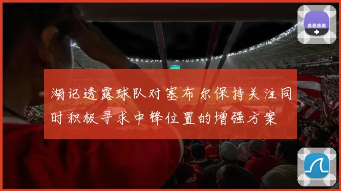 湖记透露球队对塞布尔保持关注同时积极寻求中锋位置的增强方案