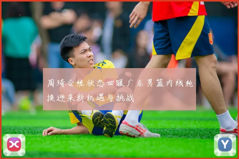 周琦合练状态回暖广东男篮内线轮换迎来新机遇与挑战