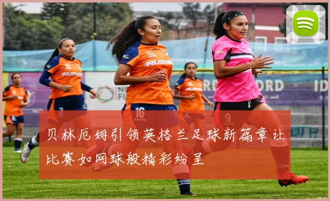 贝林厄姆引领英格兰足球新篇章让比赛如网球般精彩纷呈