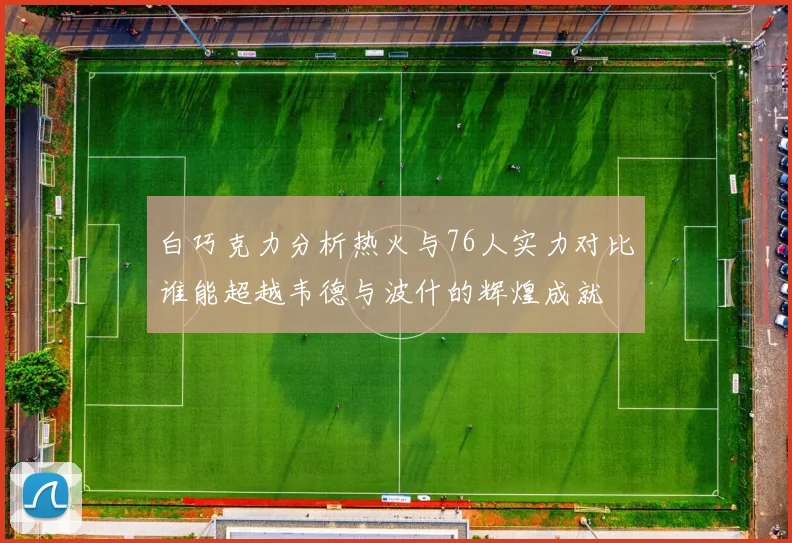 白巧克力分析热火与76人实力对比谁能超越韦德与波什的辉煌成就